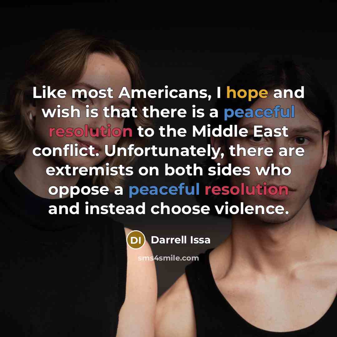 “Like most Americans, I hope and wish is that there is a peaceful resolution to the Middle East conflict. Unfortunately, there are extremists on both sides who oppose a peaceful resolution and instead choose violence.” quote by Darrell Issa