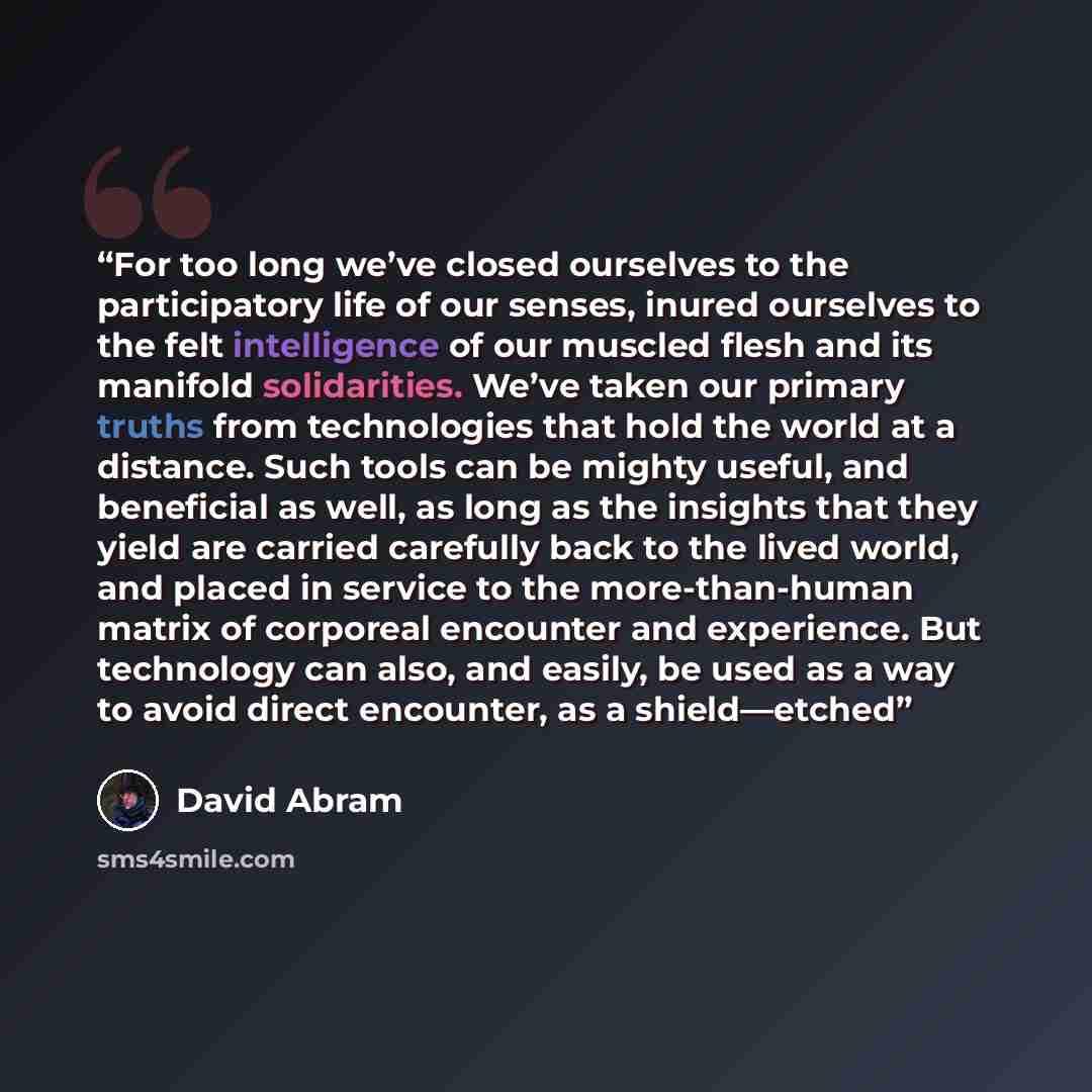 “For too long we’ve closed ourselves to the participatory life of our senses, inured ourselves to the felt intelligence of our muscled flesh and its manifold solidarities. We’ve taken our primary truths from technologies that hold the world at a distance. Such tools can be mighty useful, and…” quote by David Abram
