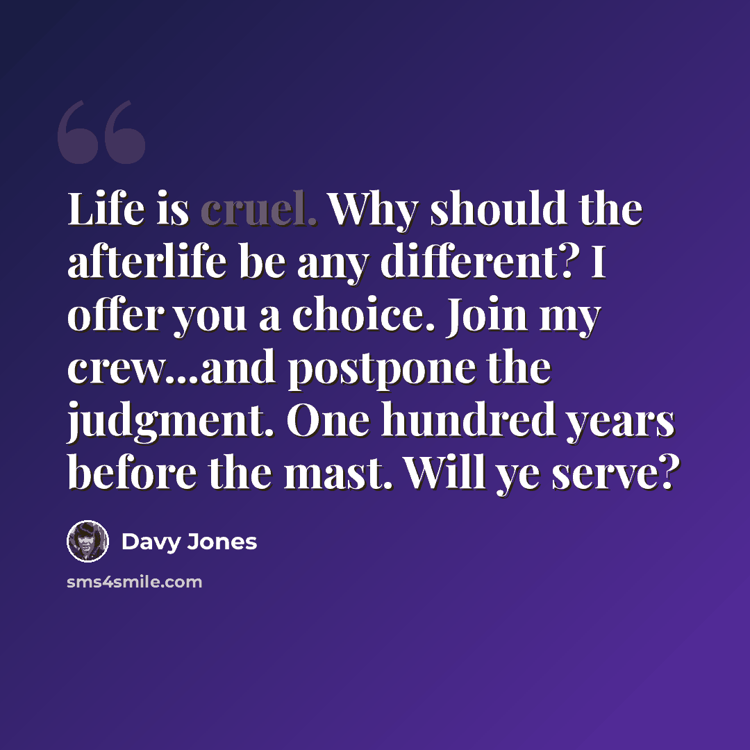 “Life is cruel. Why should the afterlife be any different? I offer you a choice. Join my crew...and postpone the judgment. One hundred years before the mast. Will ye serve?” quote by Davy Jones