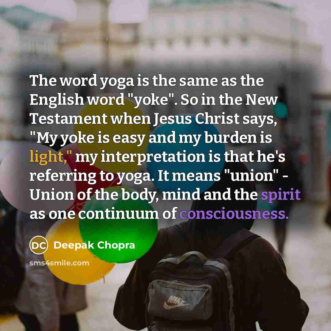 “The word yoga is the same as the English word "yoke". So in the New Testament when Jesus Christ says, "My yoke is easy and my burden is light," my interpretation is that he's referring to yoga. It means "union" - Union of the body, mind and the spirit as one continuum of consciousness.” quote by Deepak Chopra