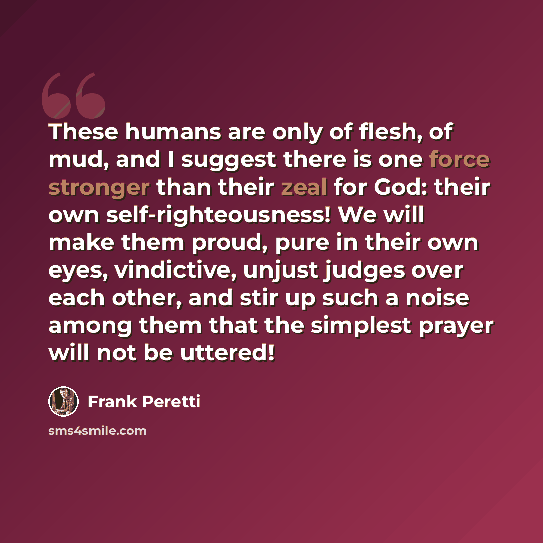 “These humans are only of flesh, of mud, and I suggest there is one force stronger than their zeal for God: their own self-righteousness! We will make them proud, pure in their own eyes, vindictive, unjust judges over each other, and stir up such a noise among them that the simplest prayer will not…” quote by Frank Peretti
