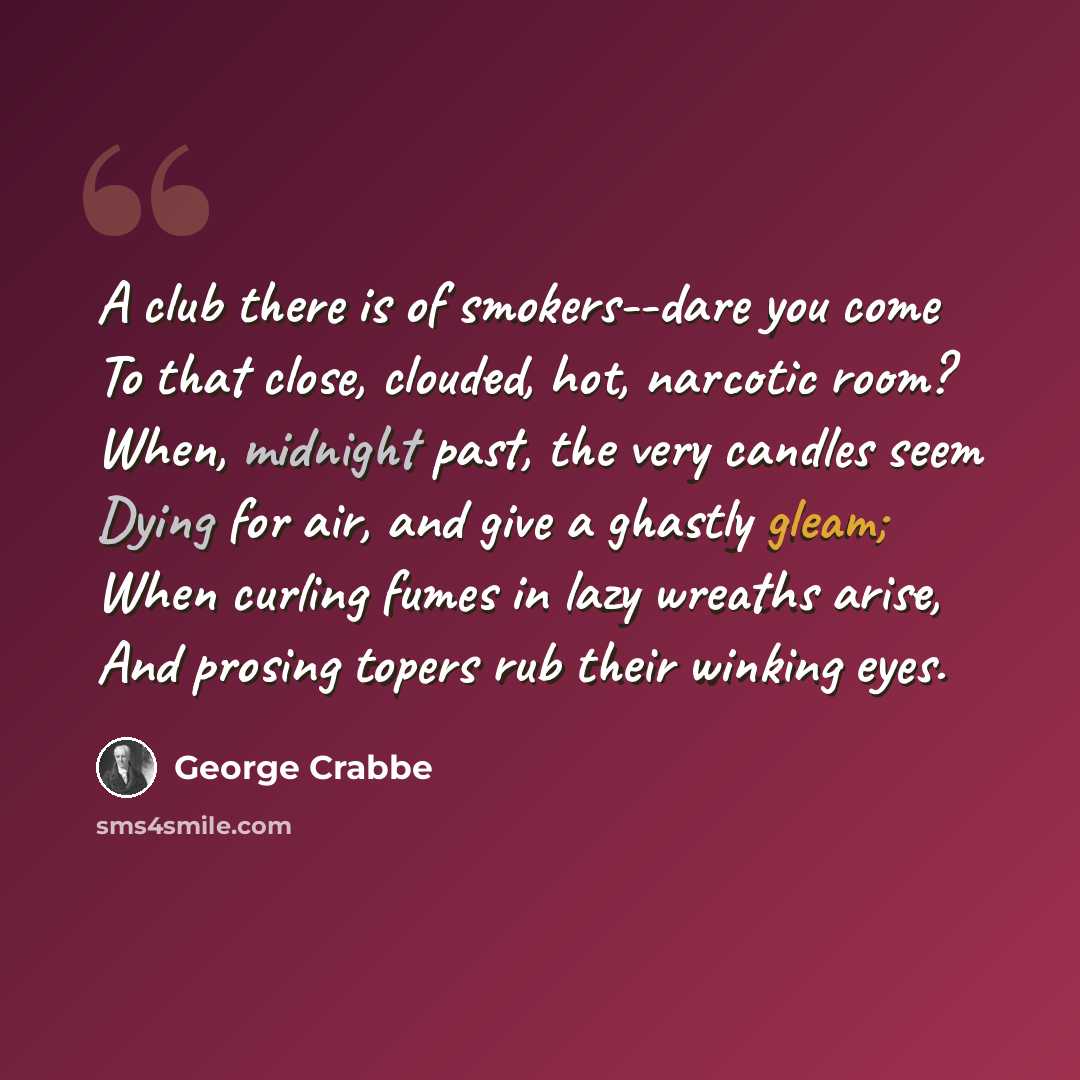 “A club there is of smokers--dare you come To that close, clouded, hot, narcotic room? When, midnight past, the very candles seem Dying for air, and give a ghastly gleam; When curling fumes in lazy wreaths arise, And prosing topers rub their winking eyes.” quote by George Crabbe