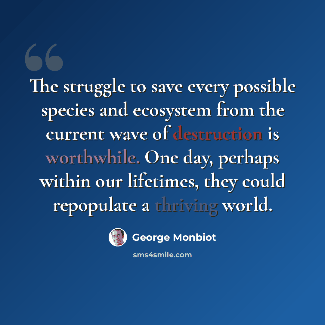 “The struggle to save every possible species and ecosystem from the current wave of destruction is worthwhile. One day, perhaps within our lifetimes, they could repopulate a thriving world.” quote by George Monbiot