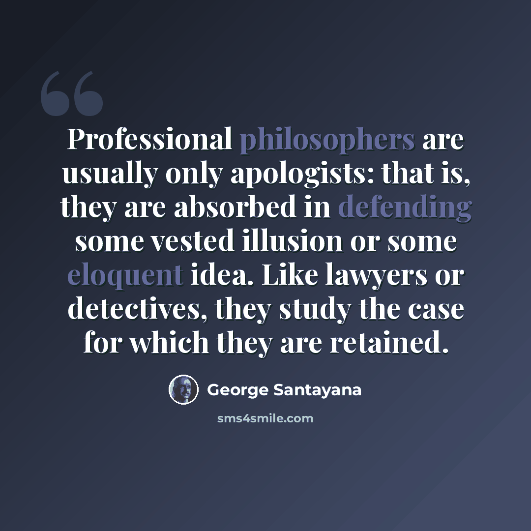 “Professional philosophers are usually only apologists: that is, they are absorbed in defending some vested illusion or some eloquent idea. Like lawyers or detectives, they study the case for which they are retained.” quote by George Santayana