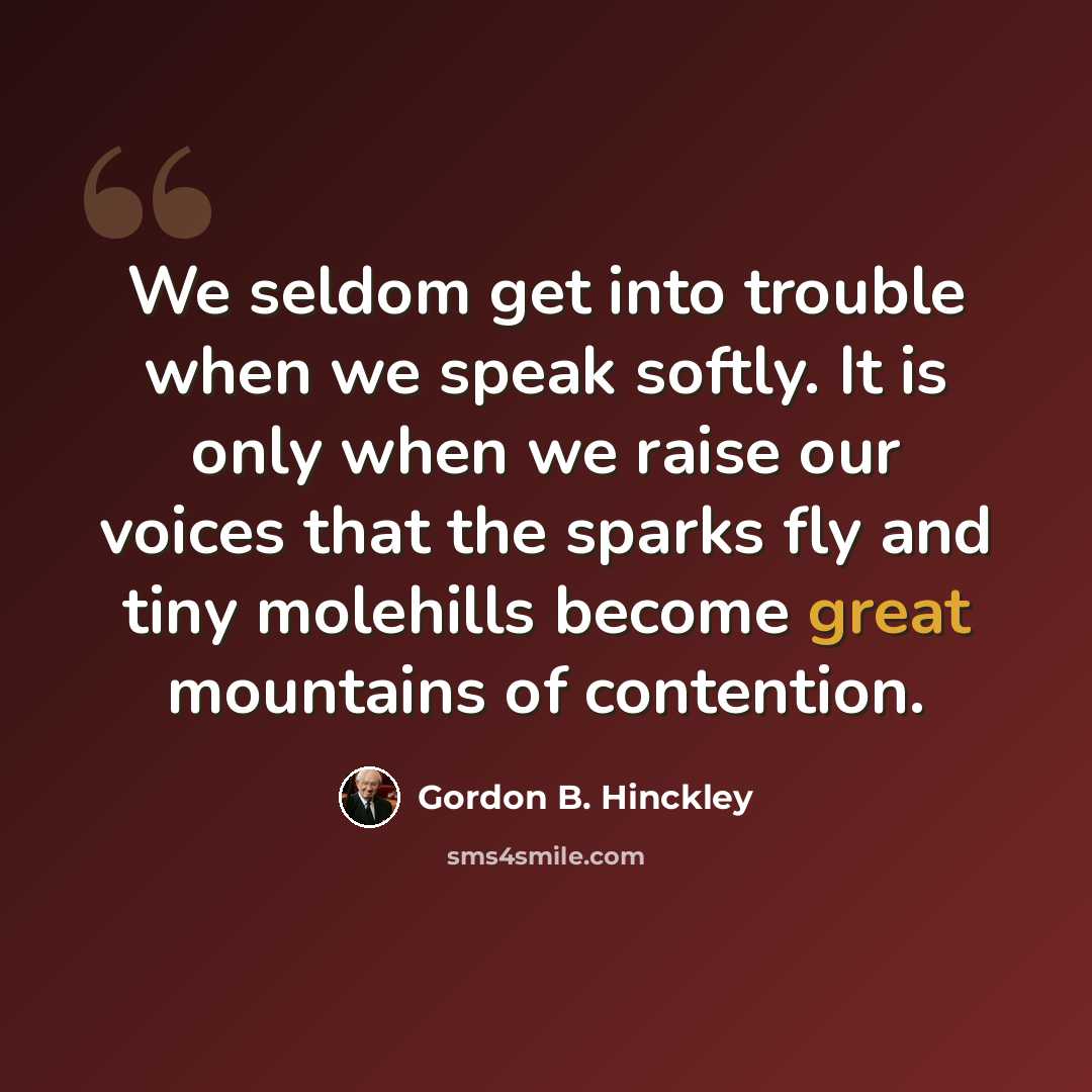 “We seldom get into trouble when we speak softly. It is only when we raise our voices that the sparks fly and tiny molehills become great mountains of contention.” quote by Gordon B. Hinckley