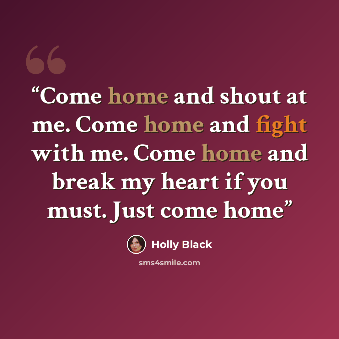 “Come home and shout at me. Come home and fight with me. Come home and break my heart if you must. Just come home” quote by Holly Black