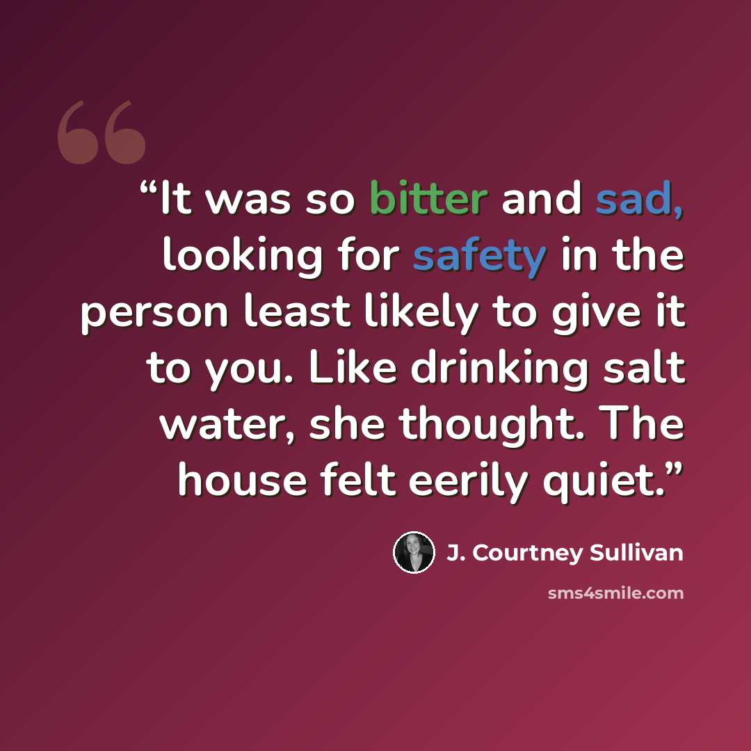 “It was so bitter and sad, looking for safety in the person least likely to give it to you. Like drinking salt water, she thought. The house felt eerily quiet.” quote by J. Courtney Sullivan