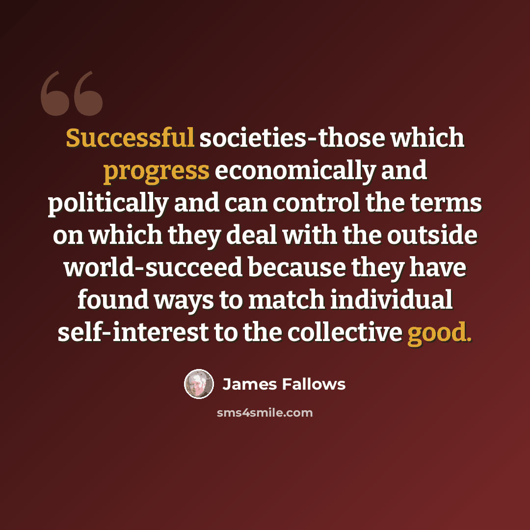 “Successful societies-those which progress economically and politically and can control the terms on which they deal with the outside world-succeed because they have found ways to match individual self-interest to the collective good.” quote by James Fallows