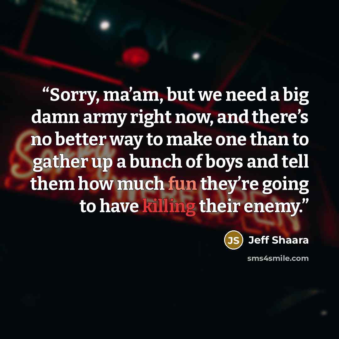 “Sorry, ma’am, but we need a big damn army right now, and there’s no better way to make one than to gather up a bunch of boys and tell them how much fun they’re going to have killing their enemy.” quote by Jeff Shaara