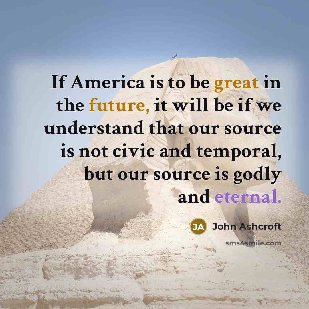 “If America is to be great in the future, it will be if we understand that our source is not civic and temporal, but our source is godly and eternal.” quote by John Ashcroft