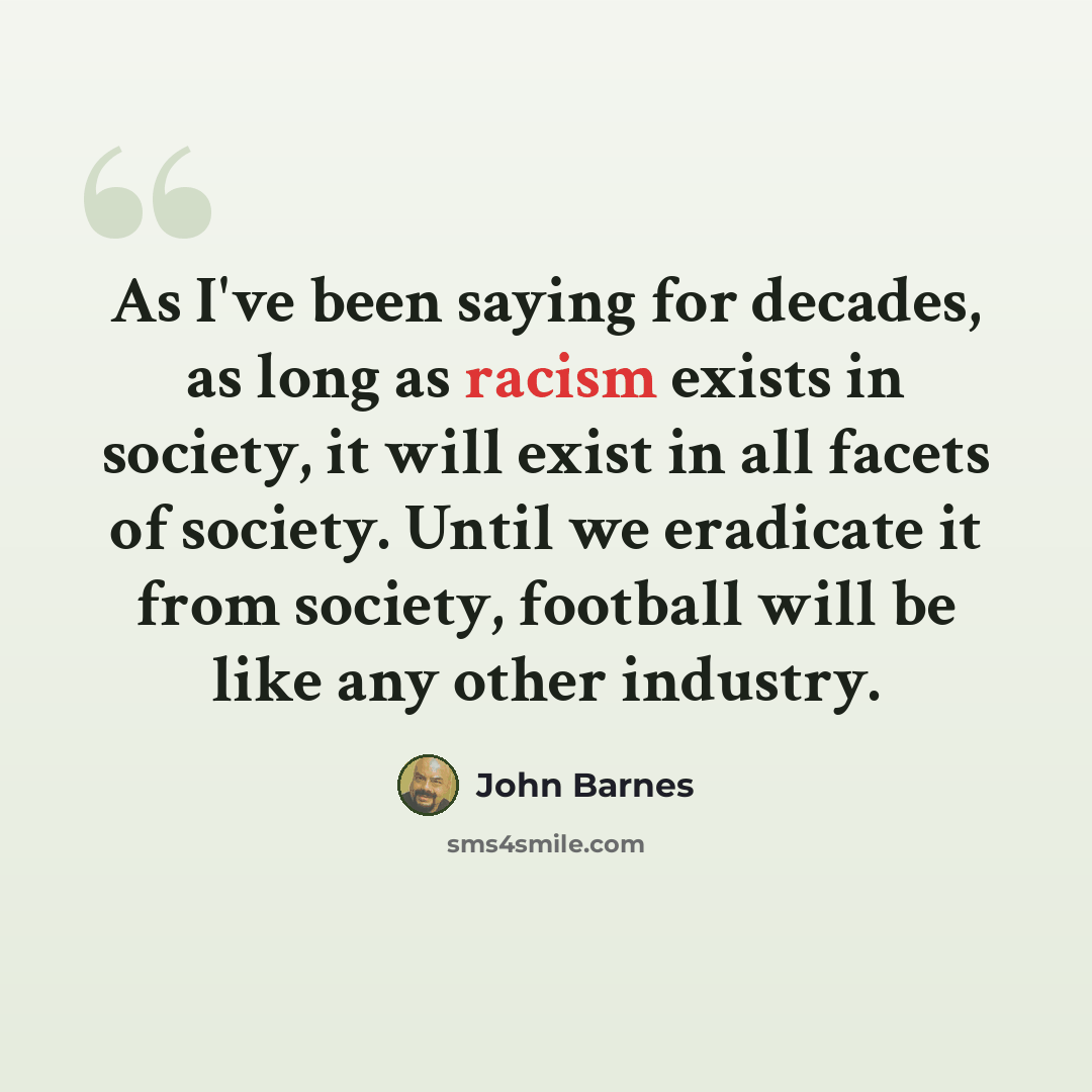“As I've been saying for decades, as long as racism exists in society, it will exist in all facets of society. Until we eradicate it from society, football will be like any other industry.” quote by John Barnes