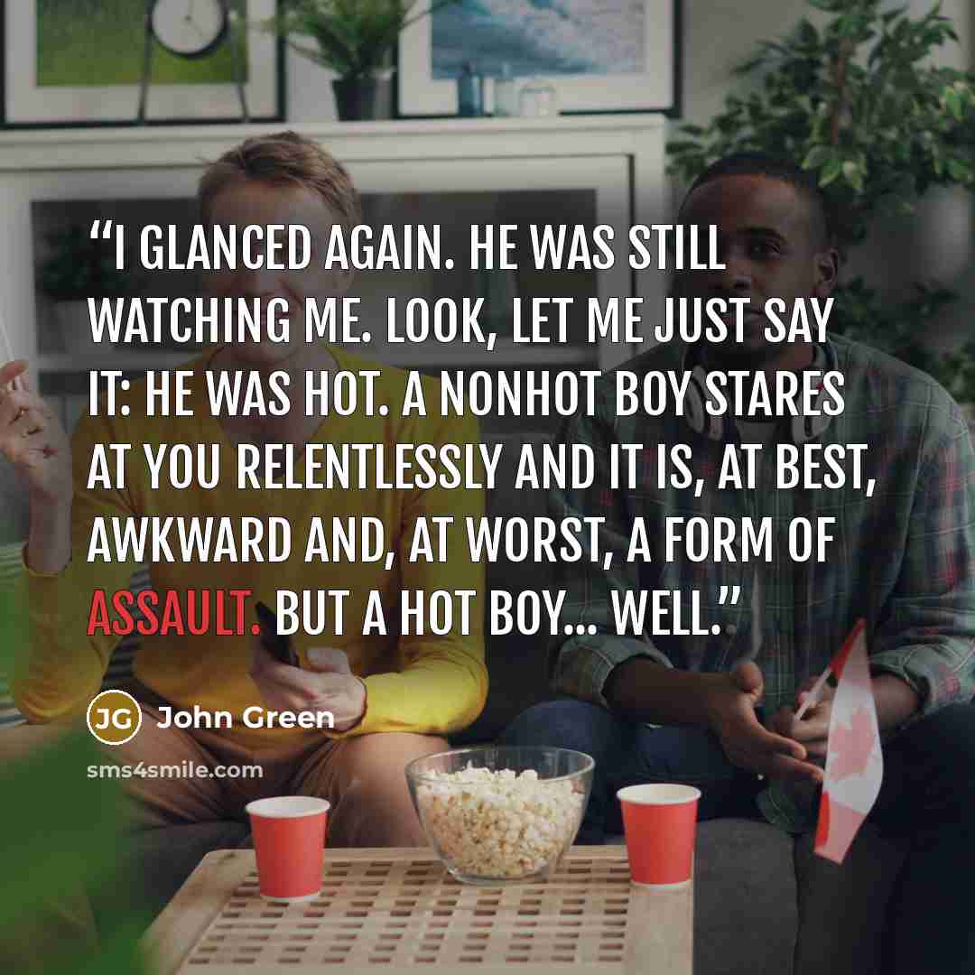 “I glanced again. He was still watching me. Look, let me just say it: He was hot. A nonhot boy stares at you relentlessly and it is, at best, awkward and, at worst, a form of assault. But a hot boy... well.” quote by John Green