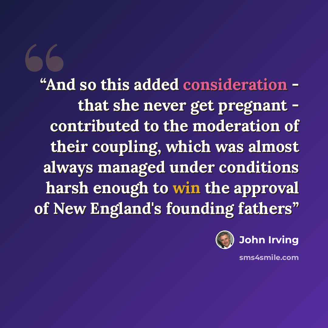“And so this added consideration - that she never get pregnant - contributed to the moderation of their coupling, which was almost always managed under conditions harsh enough to win the approval of New England's founding fathers” quote by John Irving