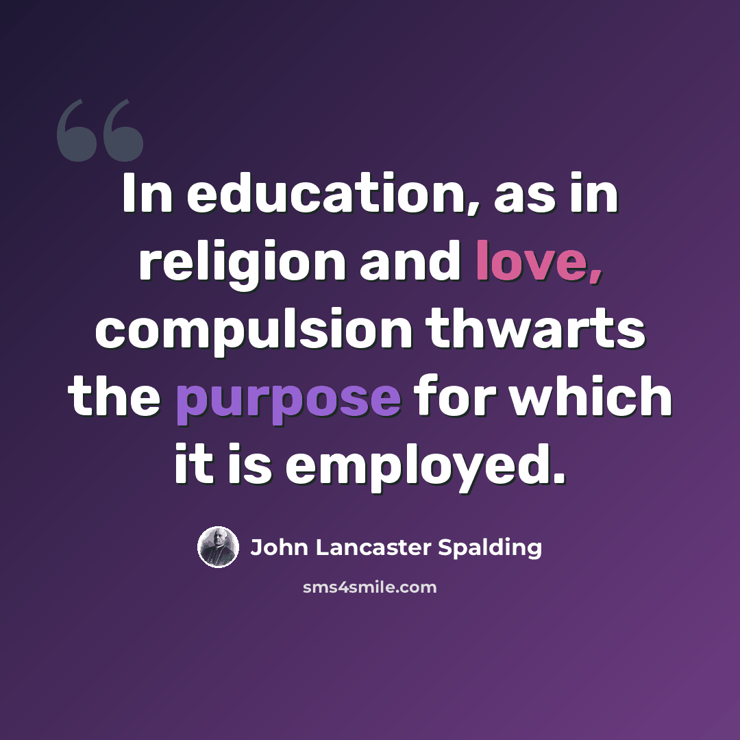 “In education, as in religion and love, compulsion thwarts the purpose for which it is employed.” quote by John Lancaster Spalding