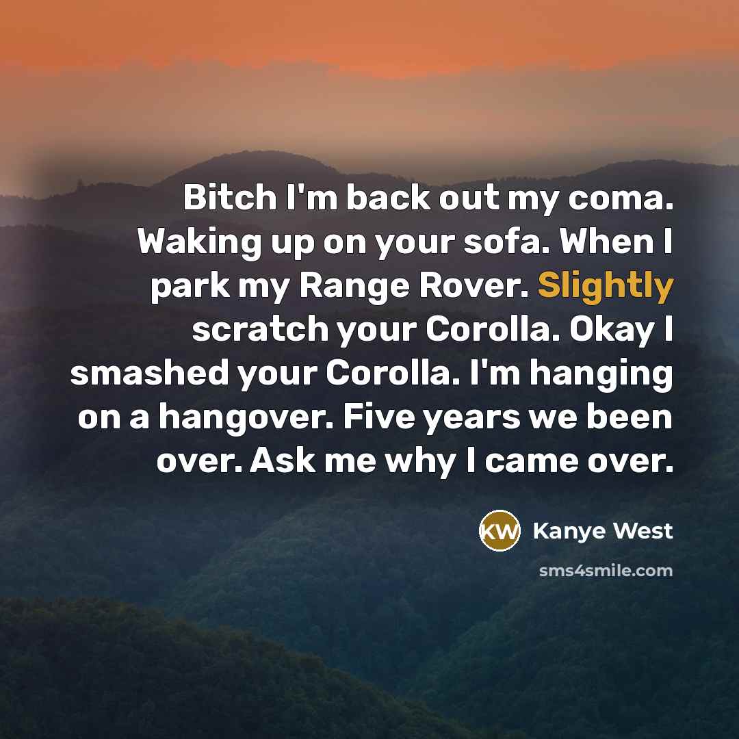 “Bitch I'm back out my coma. Waking up on your sofa. When I park my Range Rover. Slightly scratch your Corolla. Okay I smashed your Corolla. I'm hanging on a hangover. Five years we been over. Ask me why I came over.” quote by Kanye West