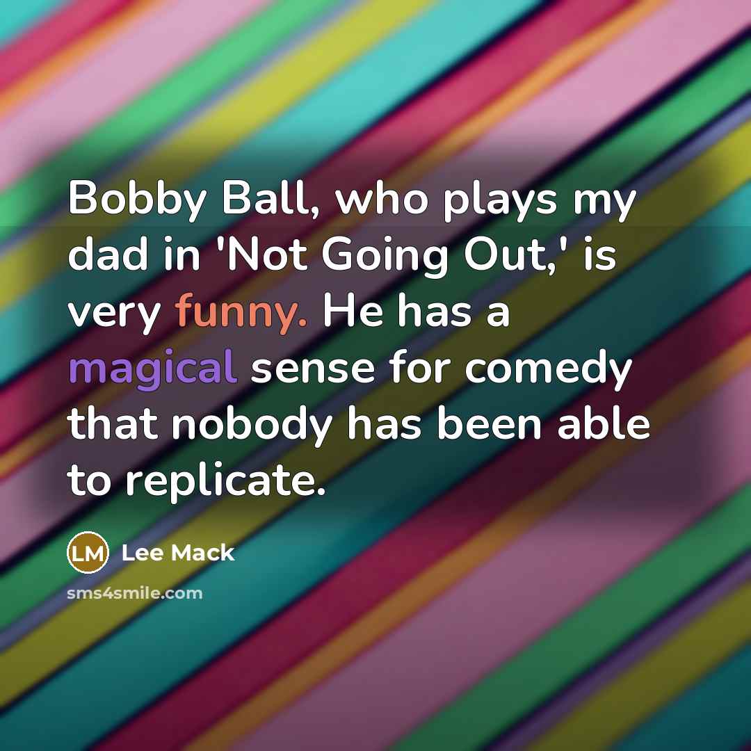 “Bobby Ball, who plays my dad in 'Not Going Out,' is very funny. He has a magical sense for comedy that nobody has been able to replicate.” quote by Lee Mack