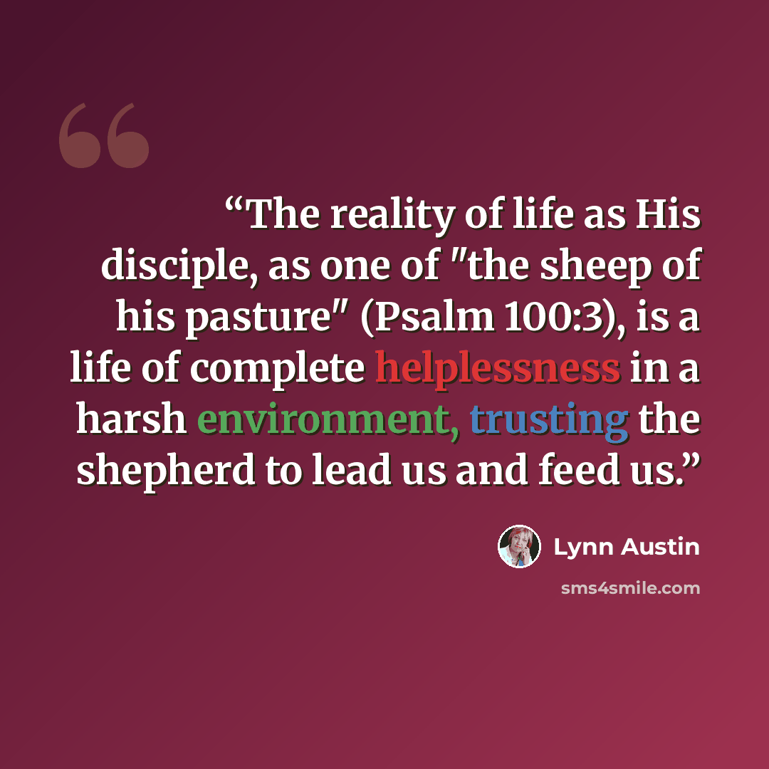 “The reality of life as His disciple, as one of "the sheep of his pasture" (Psalm 100:3), is a life of complete helplessness in a harsh environment, trusting the shepherd to lead us and feed us.” quote by Lynn Austin