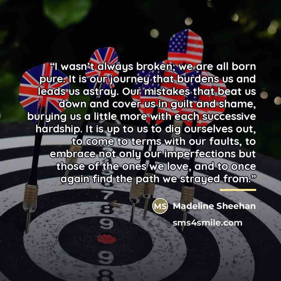 “I wasn’t always broken; we are all born pure. It is our journey that burdens us and leads us astray. Our mistakes that beat us down and cover us in guilt and shame, burying us a little more with each successive hardship. It is up to us to dig ourselves out, to come to terms with our faults, to…” quote by Madeline Sheehan