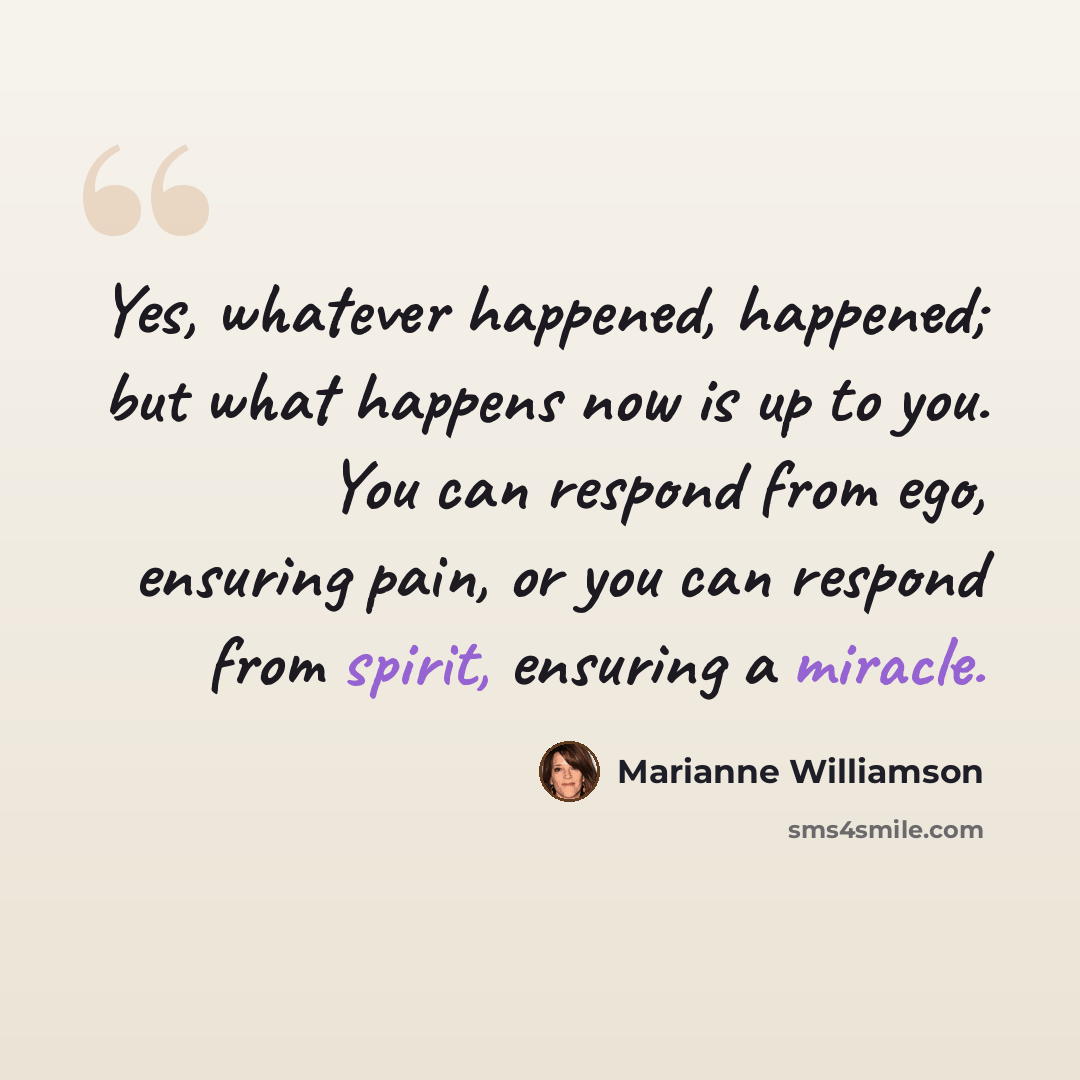 “Yes, whatever happened, happened; but what happens now is up to you. You can respond from ego, ensuring pain, or you can respond from spirit, ensuring a miracle.” quote by Marianne Williamson