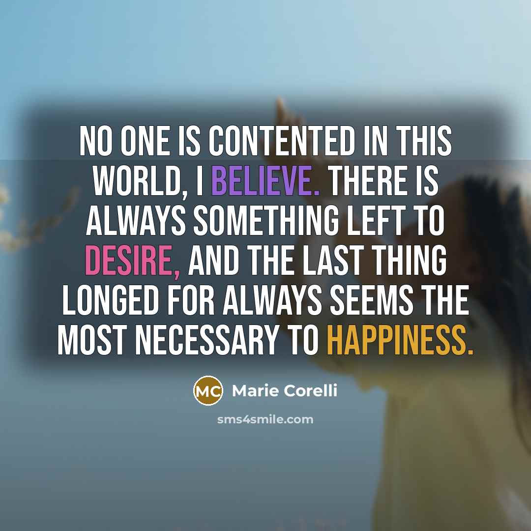 “No one is contented in this world, I believe. There is always something left to desire, and the last thing longed for always seems the most necessary to happiness.” quote by Marie Corelli