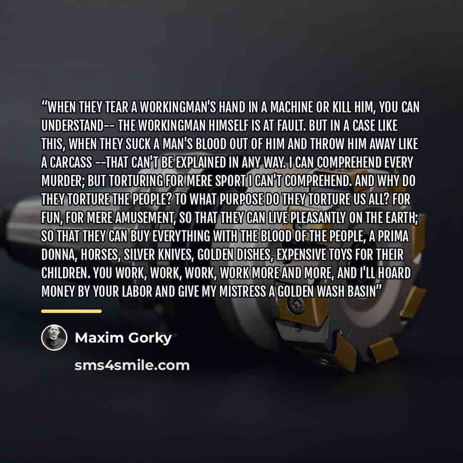“When they tear a workingman's hand in a machine or kill him, you can understand-- the workingman himself is at fault. But in a case like this, when they suck a man's blood out of him and throw him away like a carcass --that can't be explained in any way. I can comprehend every murder; but…” quote by Maxim Gorky