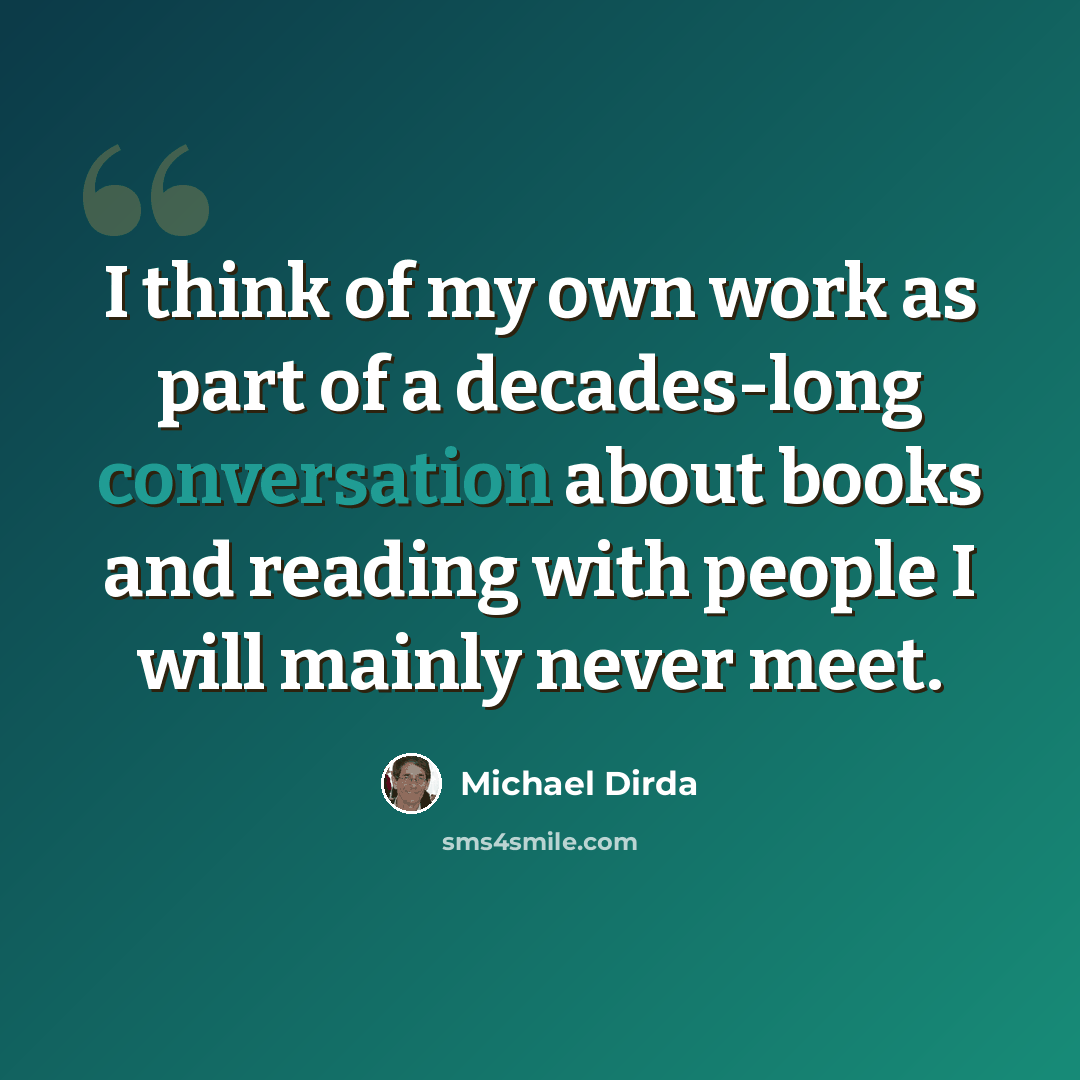 “I think of my own work as part of a decades-long conversation about books and reading with people I will mainly never meet.” quote by Michael Dirda