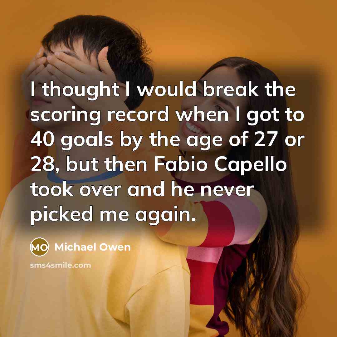 “I thought I would break the scoring record when I got to 40 goals by the age of 27 or 28, but then Fabio Capello took over and he never picked me again.” quote by Michael Owen