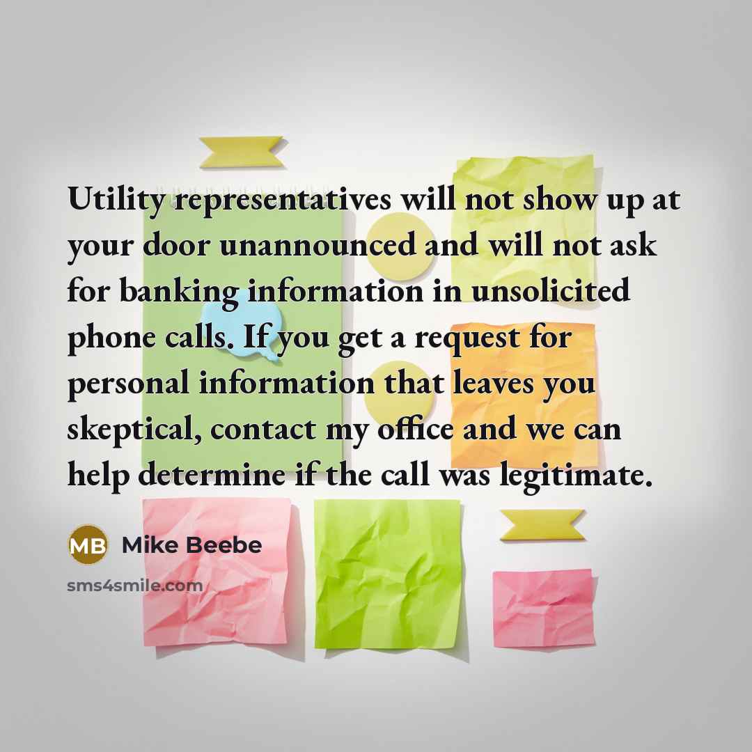 “Utility representatives will not show up at your door unannounced and will not ask for banking information in unsolicited phone calls. If you get a request for personal information that leaves you skeptical, contact my office and we can help determine if the call was legitimate.” quote by Mike Beebe