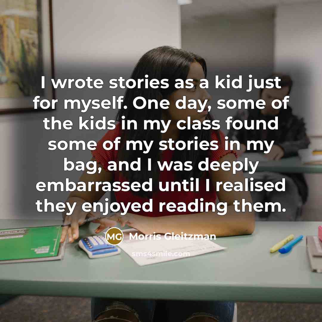 “I wrote stories as a kid just for myself. One day, some of the kids in my class found some of my stories in my bag, and I was deeply embarrassed until I realised they enjoyed reading them.” quote by Morris Gleitzman