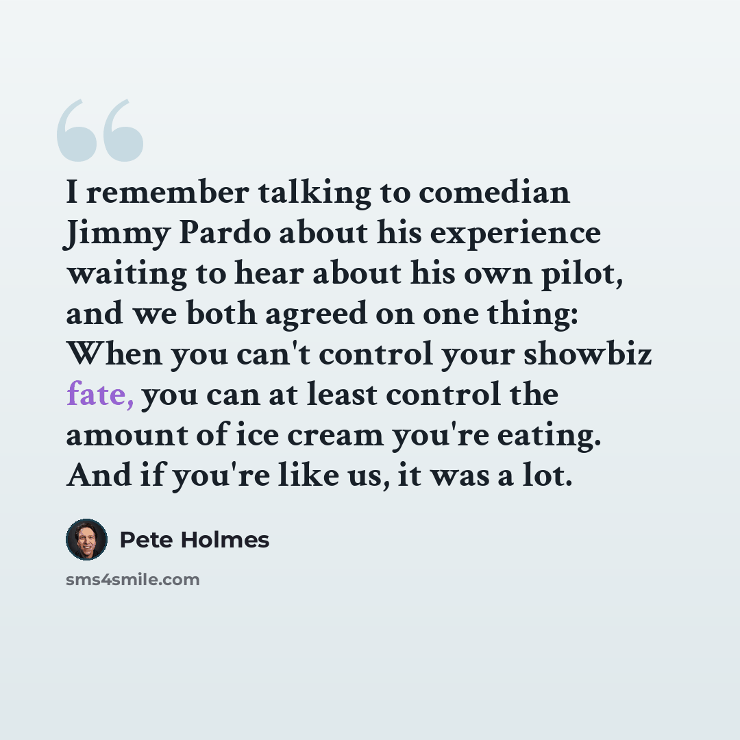 “I remember talking to comedian Jimmy Pardo about his experience waiting to hear about his own pilot, and we both agreed on one thing: When you can't control your showbiz fate, you can at least control the amount of ice cream you're eating. And if you're like us, it was a lot.” quote by Pete Holmes