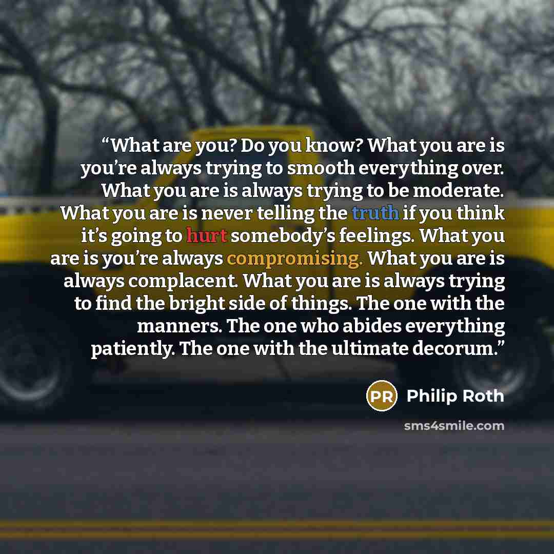 “What are you? Do you know? What you are is you’re always trying to smooth everything over. What you are is always trying to be moderate. What you are is never telling the truth if you think it’s going to hurt somebody’s feelings. What you are is you’re always compromising. What you are is always…” quote by Philip Roth