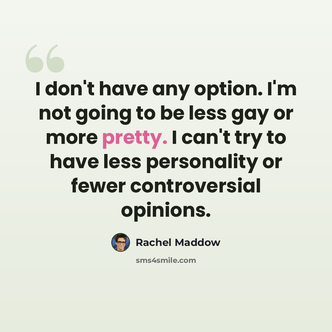 “I don't have any option. I'm not going to be less gay or more pretty. I can't try to have less personality or fewer controversial opinions.” quote by Rachel Maddow