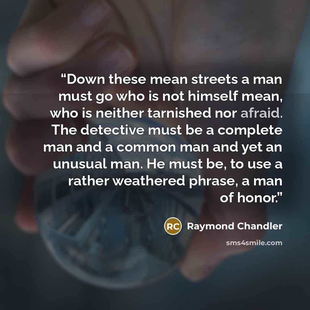 “Down these mean streets a man must go who is not himself mean, who is neither tarnished nor afraid. The detective must be a complete man and a common man and yet an unusual man. He must be, to use a rather weathered phrase, a man of honor.” quote by Raymond Chandler