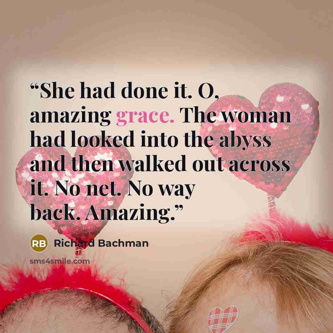 “She had done it. O, amazing grace. The woman had looked into the abyss and then walked out across it. No net. No way back. Amazing.” quote by Richard Bachman