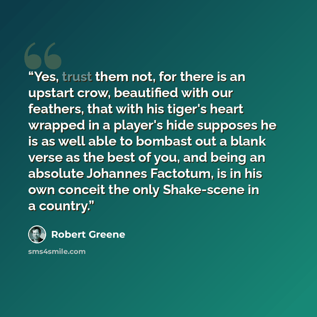 “Yes, trust them not, for there is an upstart crow, beautified with our feathers, that with his tiger's heart wrapped in a player's hide supposes he is as well able to bombast out a blank verse as the best of you, and being an absolute Johannes Factotum, is in his own conceit the only Shake-scene…” quote by Robert Greene