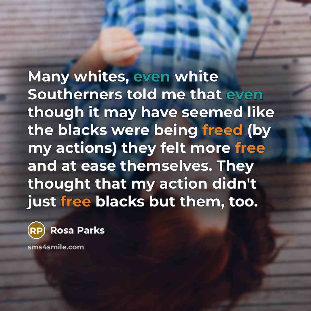 “Many whites, even white Southerners told me that even though it may have seemed like the blacks were being freed (by my actions) they felt more free and at ease themselves. They thought that my action didn't just free blacks but them, too.” quote by Rosa Parks