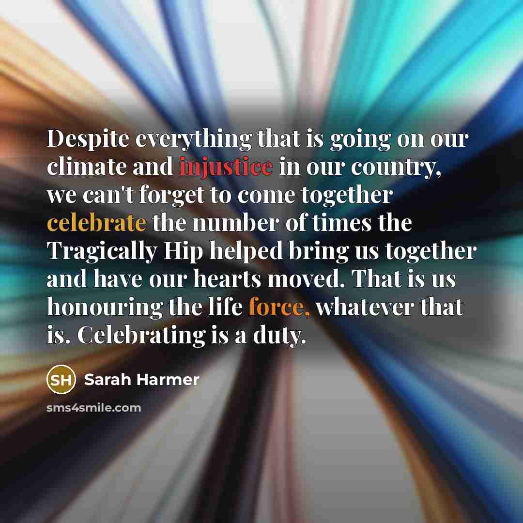 “Despite everything that is going on our climate and injustice in our country, we can't forget to come together celebrate the number of times the Tragically Hip helped bring us together and have our hearts moved. That is us honouring the life force, whatever that is. Celebrating is a duty.” quote by Sarah Harmer