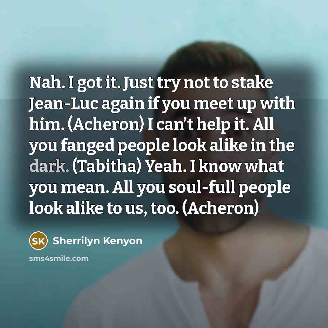 “Nah. I got it. Just try not to stake Jean-Luc again if you meet up with him. (Acheron) I can’t help it. All you fanged people look alike in the dark. (Tabitha) Yeah. I know what you mean. All you soul-full people look alike to us, too. (Acheron)” quote by Sherrilyn Kenyon
