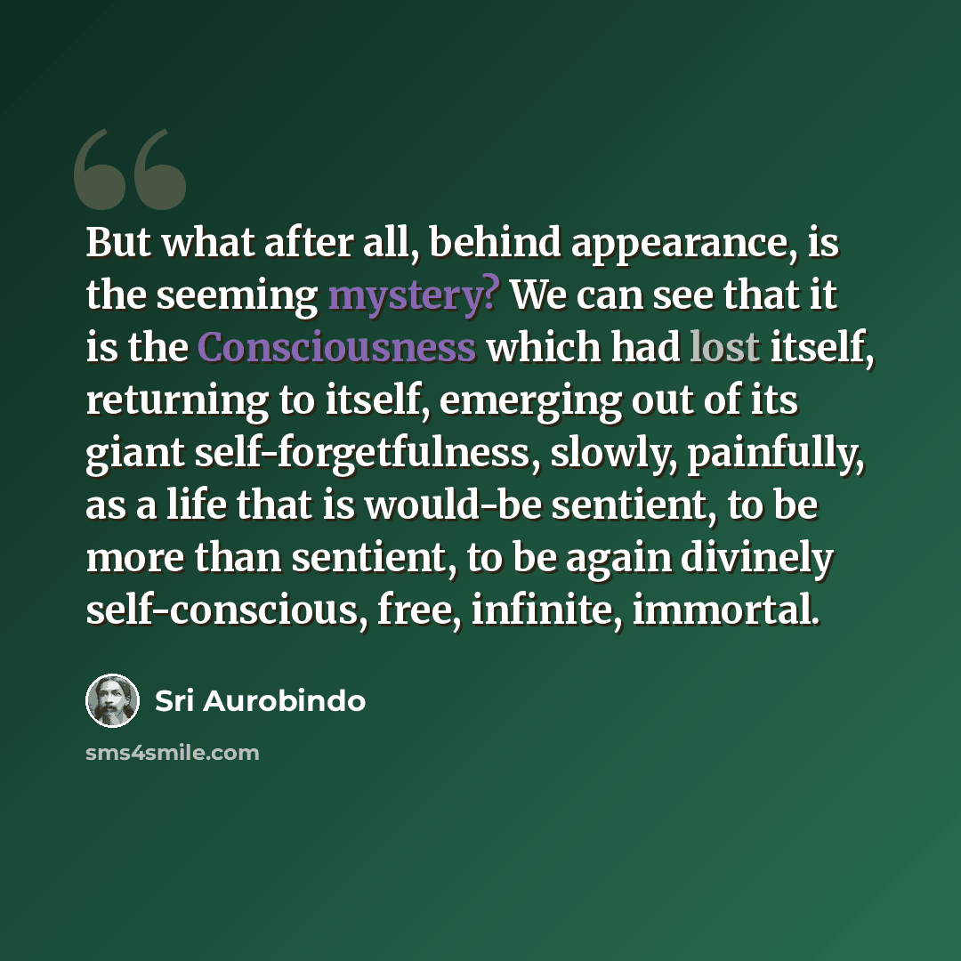 “But what after all, behind appearance, is the seeming mystery? We can see that it is the Consciousness which had lost itself, returning to itself, emerging out of its giant self-forgetfulness, slowly, painfully, as a life that is would-be sentient, to be more than sentient, to be again divinely…” quote by Sri Aurobindo
