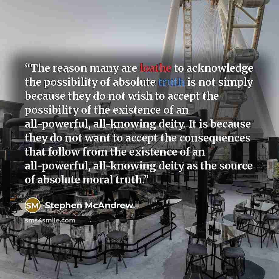 “The reason many are loathe to acknowledge the possibility of absolute truth is not simply because they do not wish to accept the possibility of the existence of an all-powerful, all-knowing deity. It is because they do not want to accept the consequences that follow from the existence of an…” quote by Stephen McAndrew