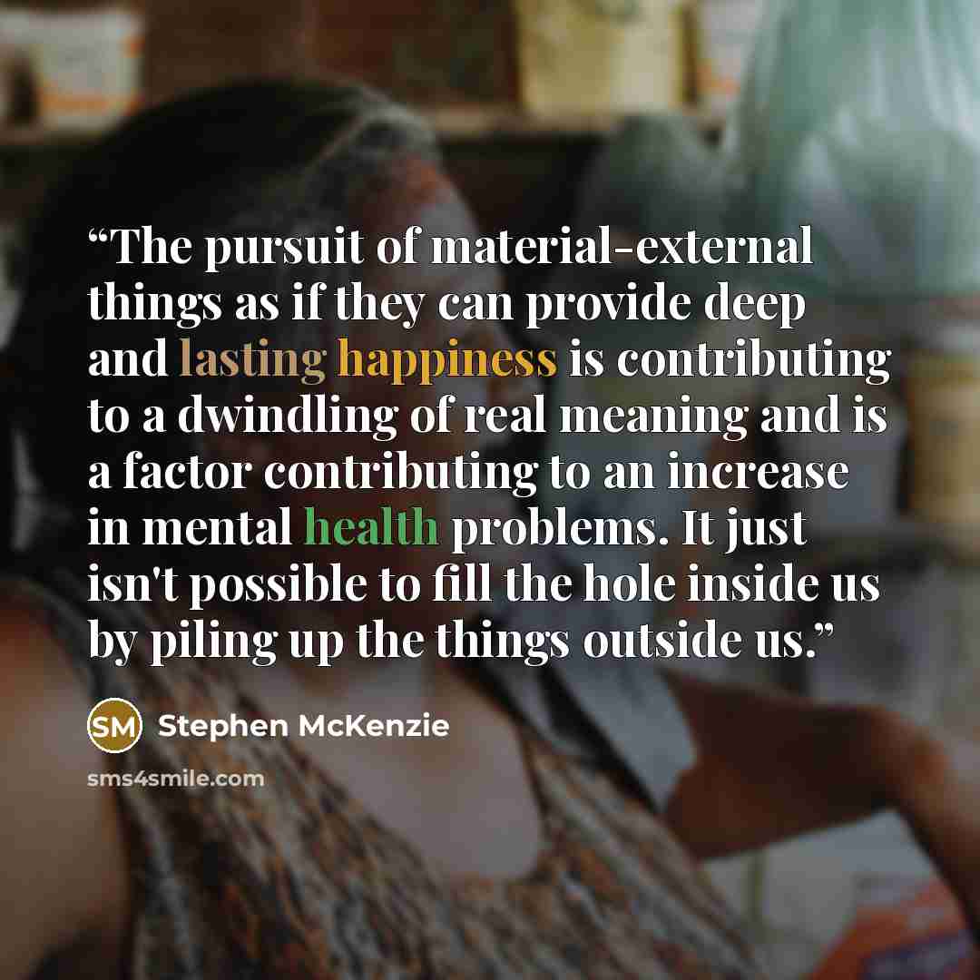 “The pursuit of material-external things as if they can provide deep and lasting happiness is contributing to a dwindling of real meaning and is a factor contributing to an increase in mental health problems. It just isn't possible to fill the hole inside us by piling up the things outside us.” quote by Stephen McKenzie