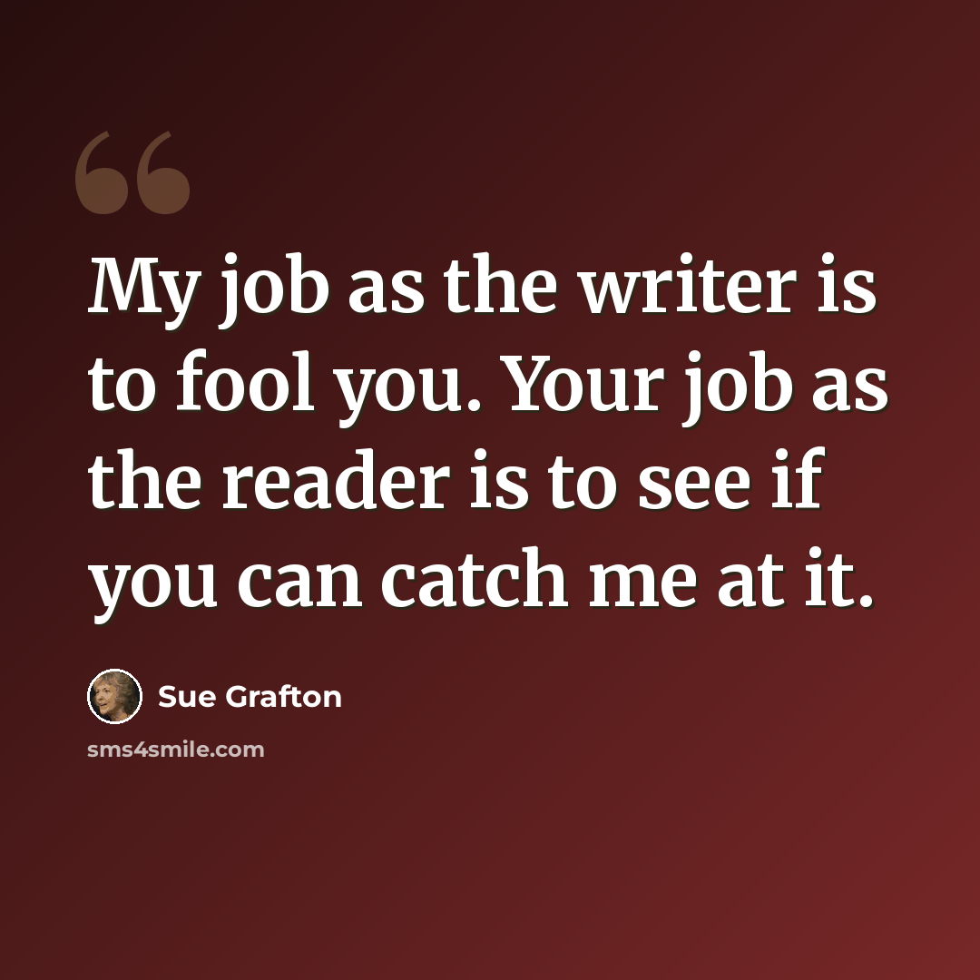 “My job as the writer is to fool you. Your job as the reader is to see if you can catch me at it.” quote by Sue Grafton