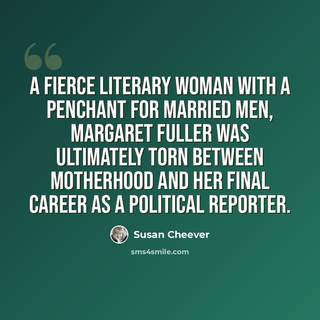 “A fierce literary woman with a penchant for married men, Margaret Fuller was ultimately torn between motherhood and her final career as a political reporter.” quote by Susan Cheever