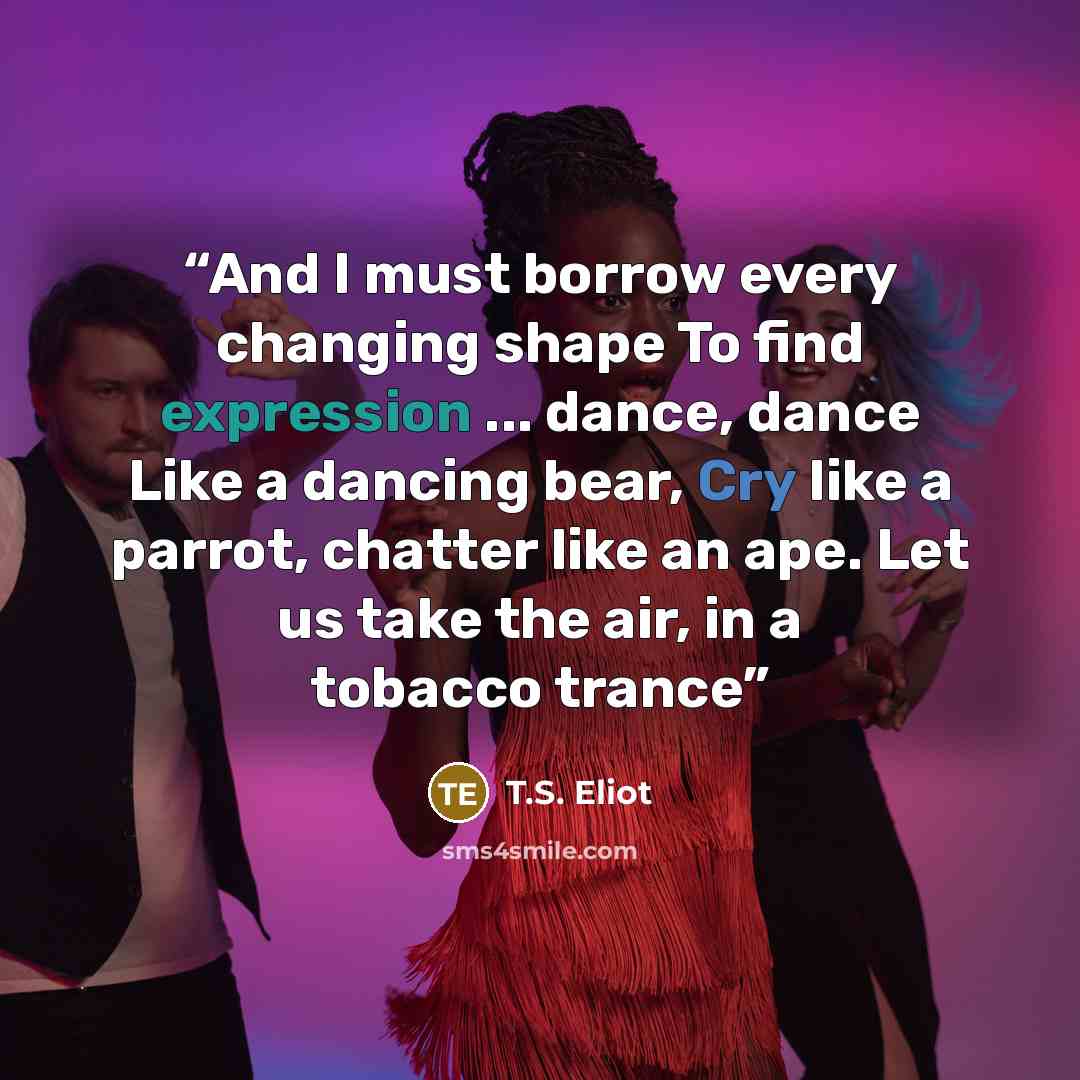 “And I must borrow every changing shape To find expression ... dance, dance Like a dancing bear, Cry like a parrot, chatter like an ape. Let us take the air, in a tobacco trance” quote by T.S. Eliot