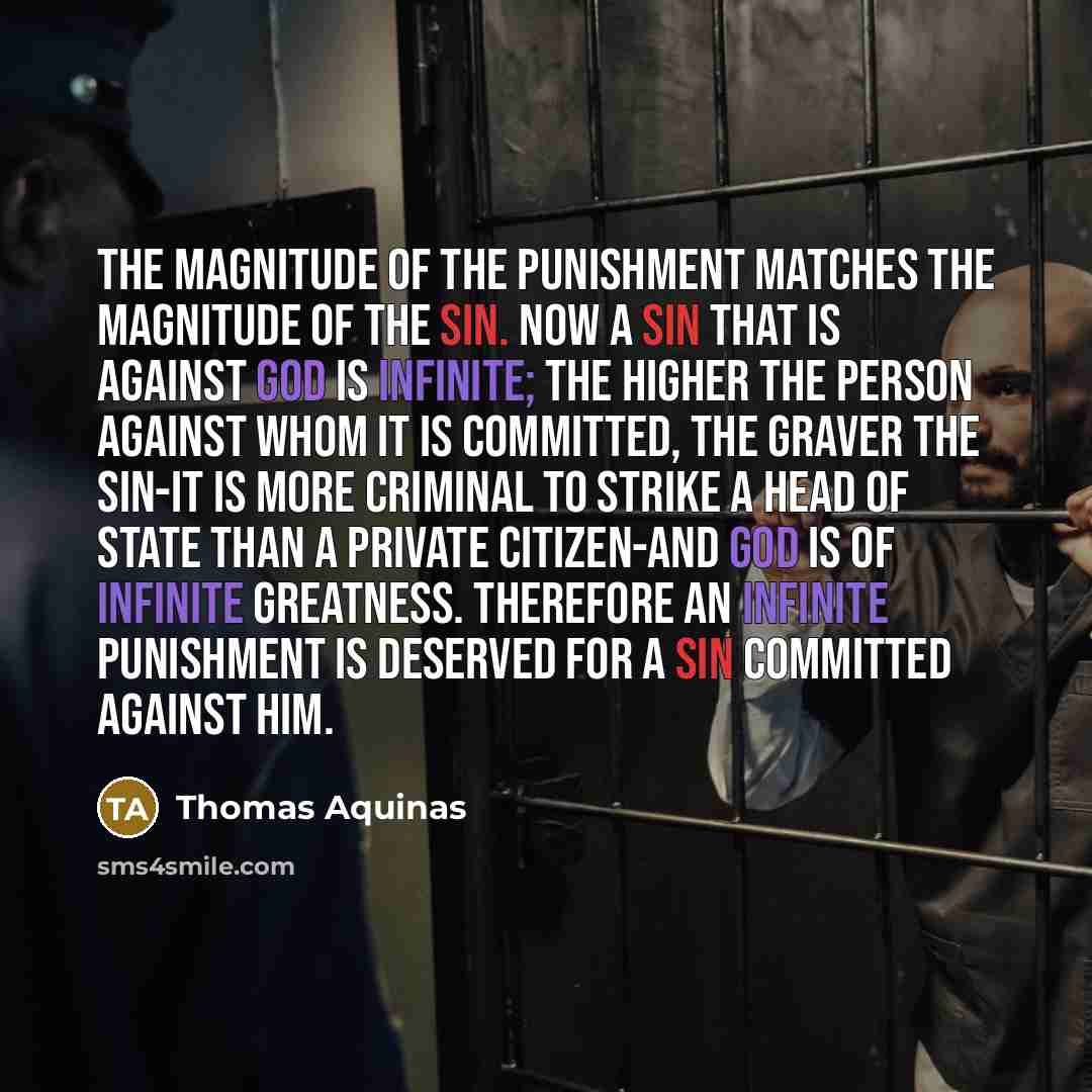 “The magnitude of the punishment matches the magnitude of the sin. Now a sin that is against God is infinite; the higher the person against whom it is committed, the graver the sin-it is more criminal to strike a head of state than a private citizen-and God is of infinite greatness. Therefore an…” quote by Thomas Aquinas