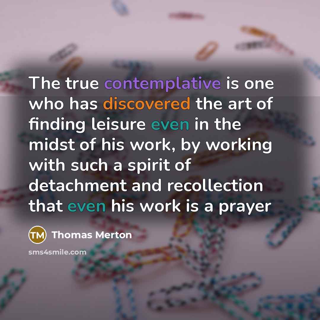 “The true contemplative is one who has discovered the art of finding leisure even in the midst of his work, by working with such a spirit of detachment and recollection that even his work is a prayer” quote by Thomas Merton