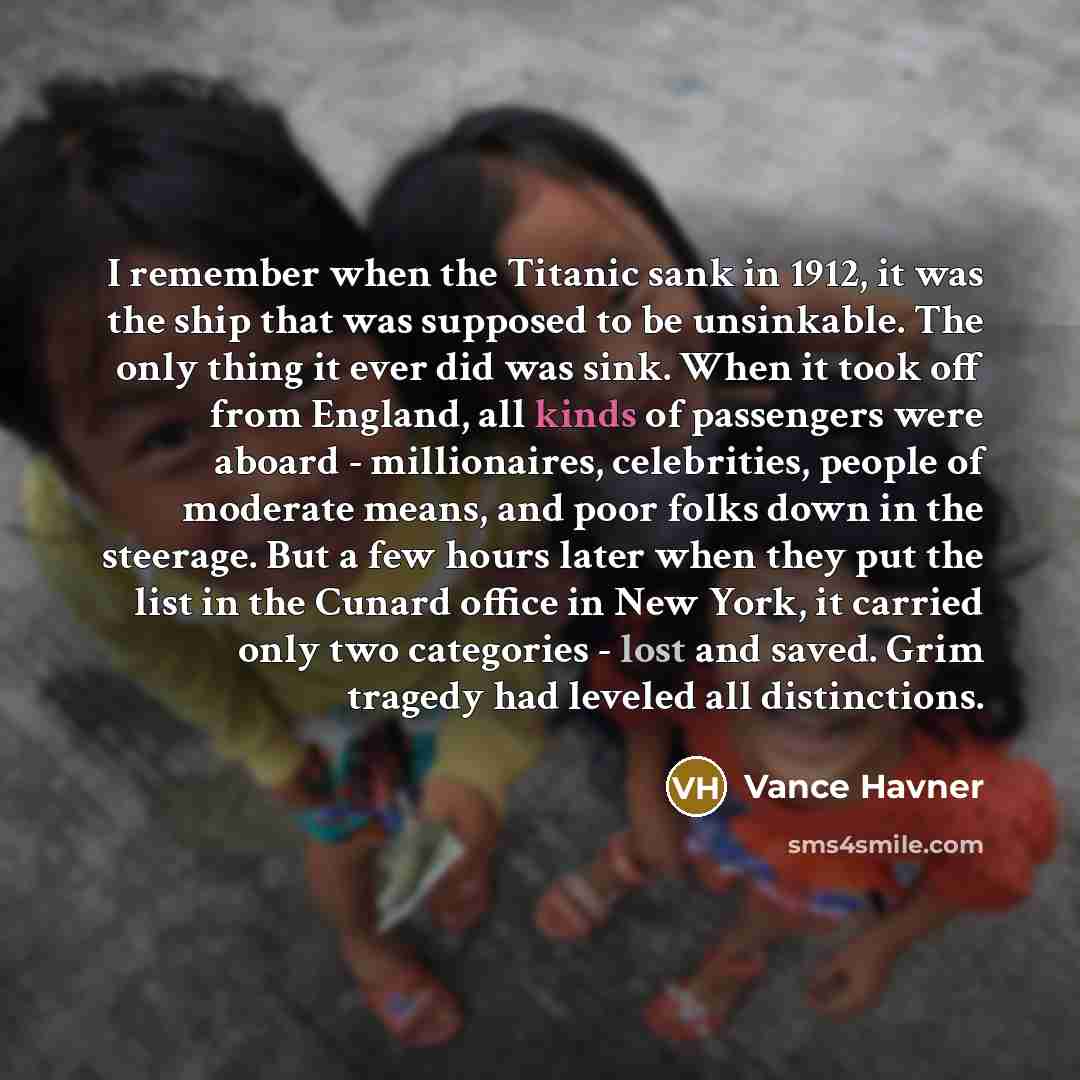 “I remember when the Titanic sank in 1912, it was the ship that was supposed to be unsinkable. The only thing it ever did was sink. When it took off from England, all kinds of passengers were aboard - millionaires, celebrities, people of moderate means, and poor folks down in the steerage. But a…” quote by Vance Havner