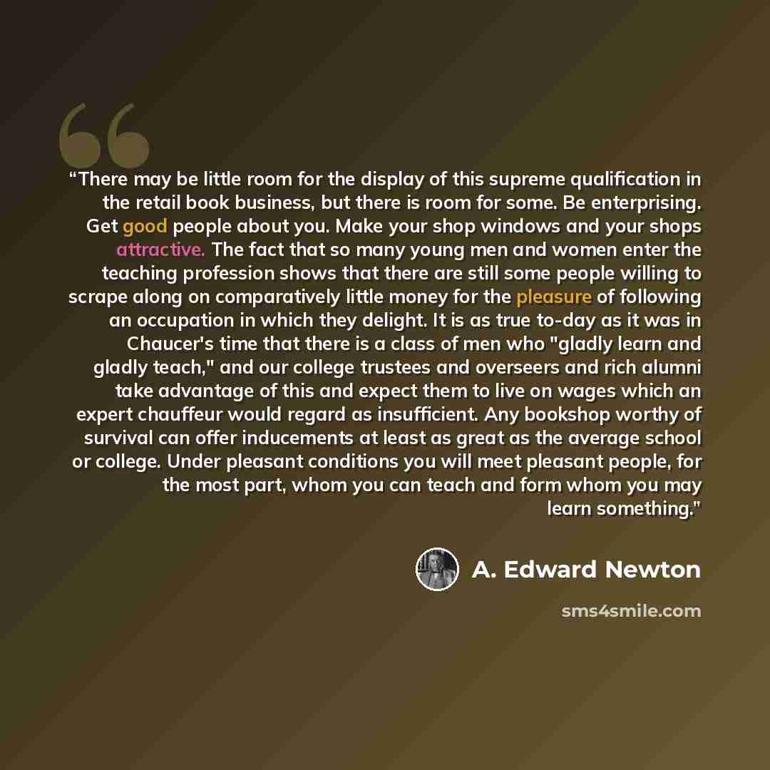 “There may be little room for the display of this supreme qualification in the retail book business, but there is room for some. Be enterprising. Get good people about you. Make your shop windows and your shops attractive. The fact that so many young men and women enter the teaching profession…” quote by A. Edward Newton