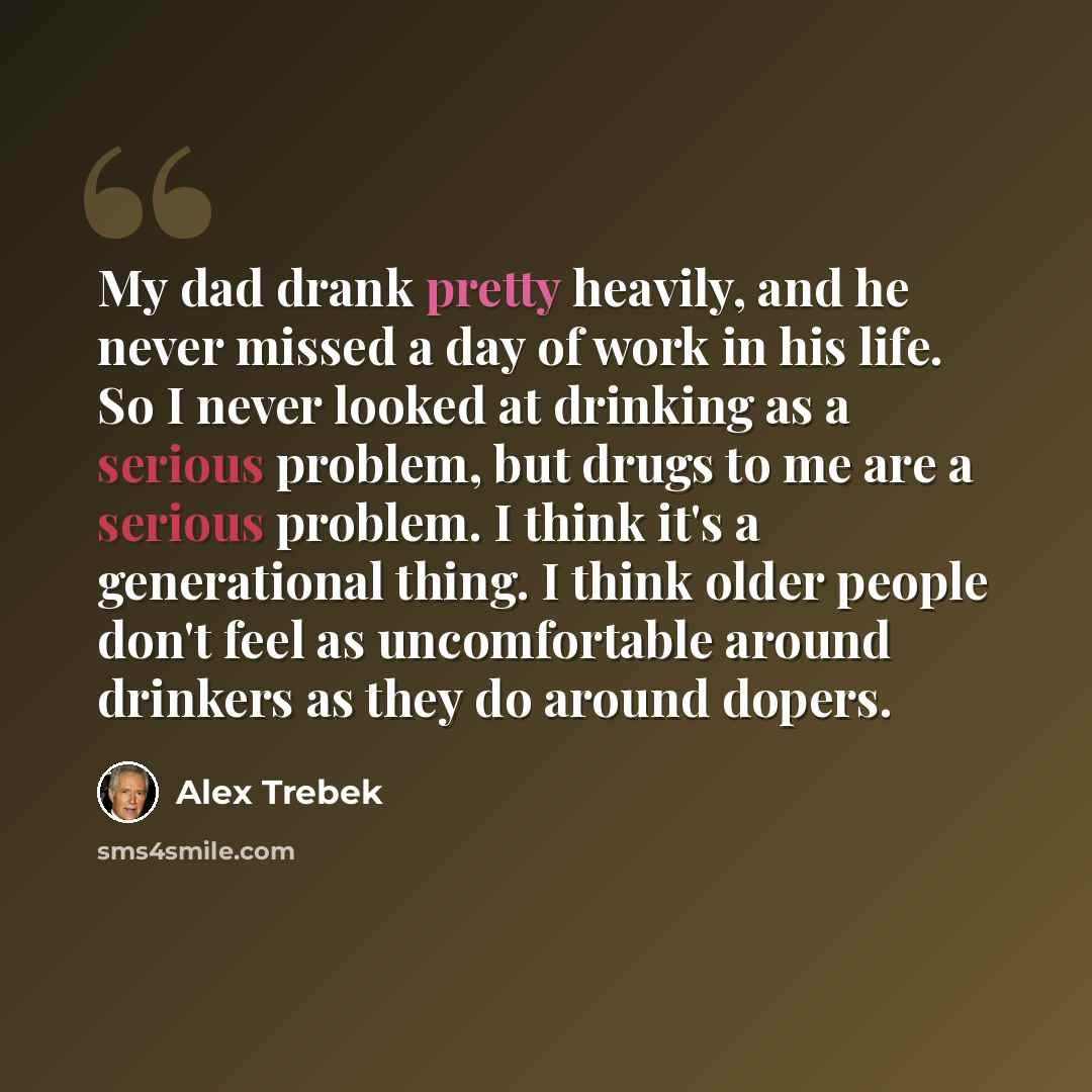 “My dad drank pretty heavily, and he never missed a day of work in his life. So I never looked at drinking as a serious problem, but drugs to me are a serious problem. I think it's a generational thing. I think older people don't feel as uncomfortable around drinkers as they do around dopers.” quote by Alex Trebek
