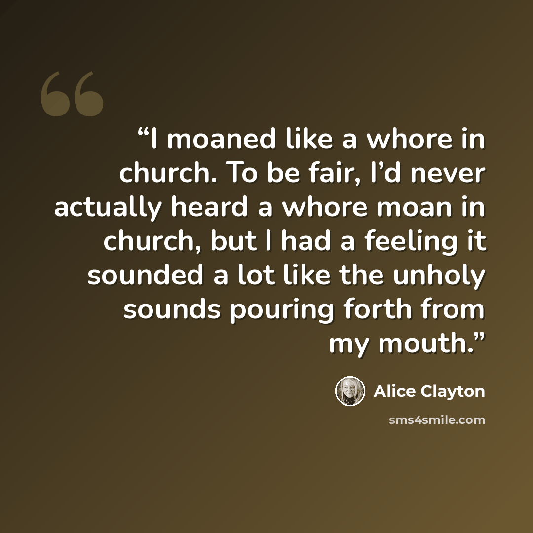 “I moaned like a whore in church. To be fair, I’d never actually heard a whore moan in church, but I had a feeling it sounded a lot like the unholy sounds pouring forth from my mouth.” quote by Alice Clayton